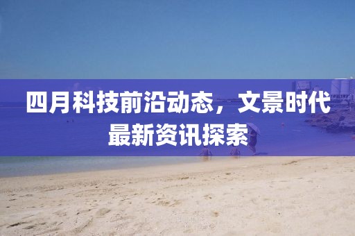 四月科技前沿動態(tài)，文景時代最新資訊探索