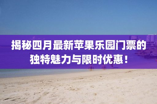 揭秘四月最新蘋果樂園門票的獨(dú)特魅力與限時(shí)優(yōu)惠！