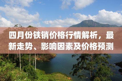 四月份鐵銷價格行情解析，最新走勢、影響因素及價格預測