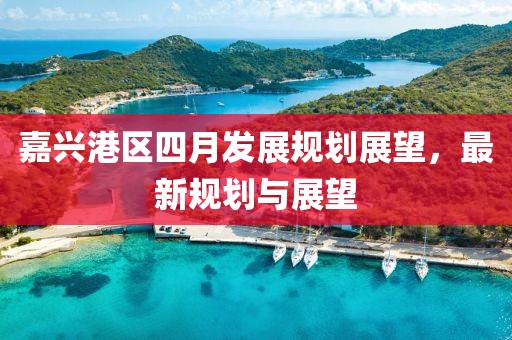 嘉興港區(qū)四月發(fā)展規(guī)劃展望，最新規(guī)劃與展望