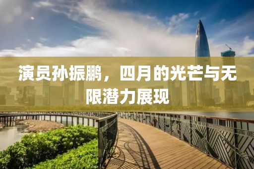 演員孫振鵬，四月的光芒與無限潛力展現(xiàn)
