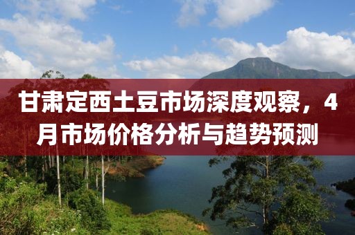 甘肅定西土豆市場深度觀察，4月市場價格分析與趨勢預(yù)測