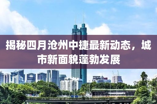 揭秘四月滄州中捷最新動(dòng)態(tài)，城市新面貌蓬勃發(fā)展
