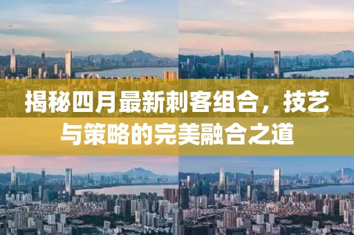 揭秘四月最新刺客組合，技藝與策略的完美融合之道