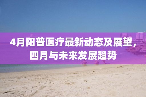 4月陽(yáng)普醫(yī)療最新動(dòng)態(tài)及展望，四月與未來(lái)發(fā)展趨勢(shì)