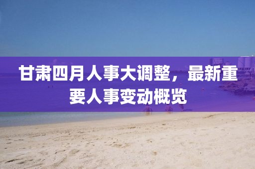 甘肅四月人事大調(diào)整，最新重要人事變動(dòng)概覽