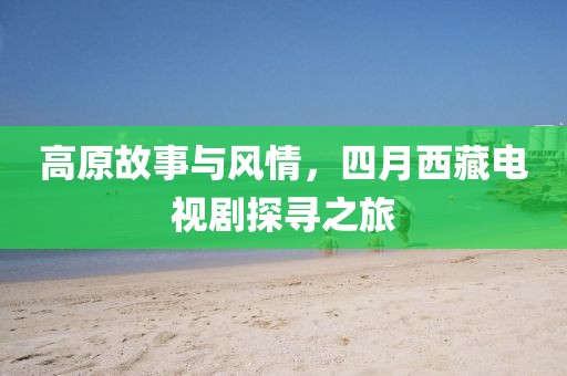 高原故事與風情，四月西藏電視劇探尋之旅