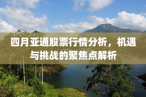 四月亞通股票行情分析，機遇與挑戰(zhàn)的聚焦點解析
