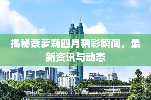 揭秘蔡蘿莉四月精彩瞬間，最新資訊與動(dòng)態(tài)