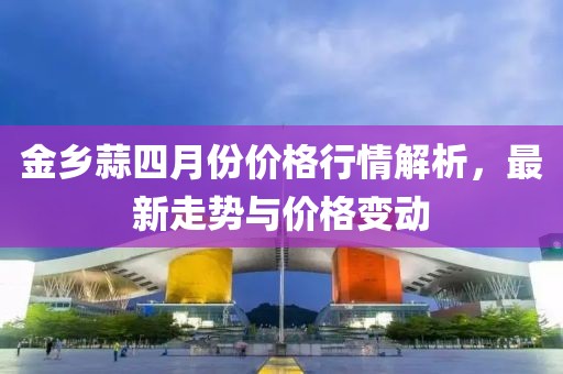金鄉(xiāng)蒜四月份價格行情解析，最新走勢與價格變動
