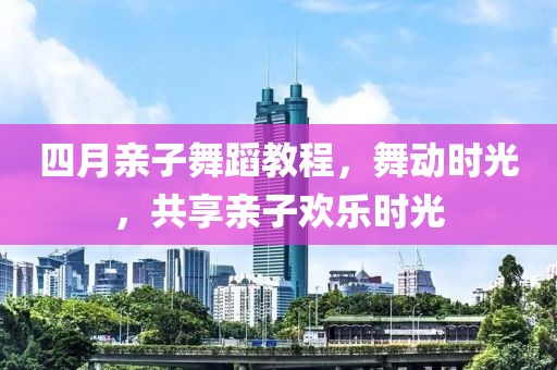 四月親子舞蹈教程，舞動時光，共享親子歡樂時光