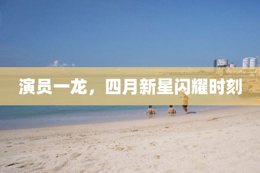 演員一龍，四月新星閃耀時刻