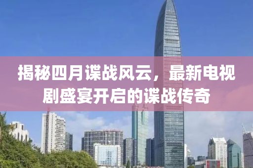 揭秘四月諜戰(zhàn)風(fēng)云，最新電視劇盛宴開啟的諜戰(zhàn)傳奇