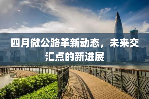 四月微公路革新動(dòng)態(tài)，未來(lái)交匯點(diǎn)的新進(jìn)展