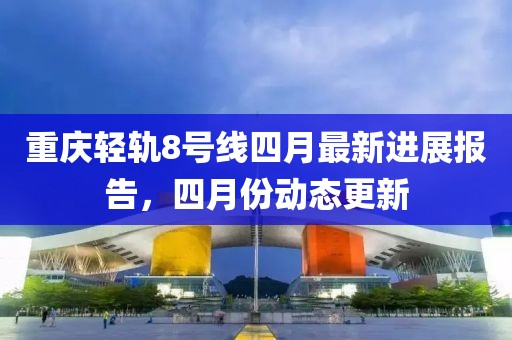 重慶輕軌8號線四月最新進(jìn)展報(bào)告，四月份動(dòng)態(tài)更新