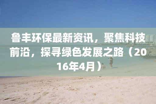 魯豐環(huán)保最新資訊，聚焦科技前沿，探尋綠色發(fā)展之路（2016年4月）