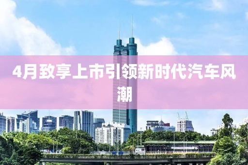 4月致享上市引領(lǐng)新時代汽車風(fēng)潮