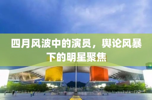 四月風(fēng)波中的演員，輿論風(fēng)暴下的明星聚焦