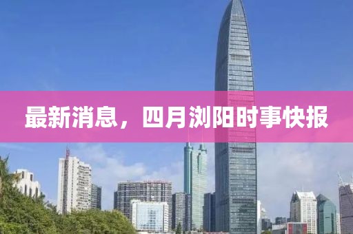 最新消息，四月瀏陽(yáng)時(shí)事快報(bào)