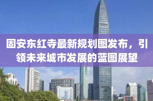 固安東紅寺最新規(guī)劃圖發(fā)布，引領(lǐng)未來(lái)城市發(fā)展的藍(lán)圖展望