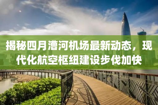 揭秘四月漕河機(jī)場最新動(dòng)態(tài)，現(xiàn)代化航空樞紐建設(shè)步伐加快