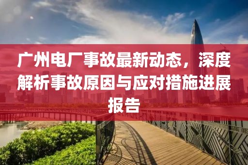 廣州電廠事故最新動(dòng)態(tài)，深度解析事故原因與應(yīng)對(duì)措施進(jìn)展報(bào)告