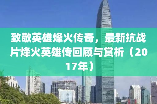 致敬英雄烽火傳奇，最新抗戰(zhàn)片烽火英雄傳回顧與賞析（2017年）