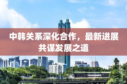 中韓關(guān)系深化合作，最新進(jìn)展共謀發(fā)展之道