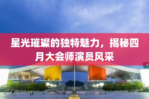 星光璀璨的獨(dú)特魅力，揭秘四月大會(huì)師演員風(fēng)采