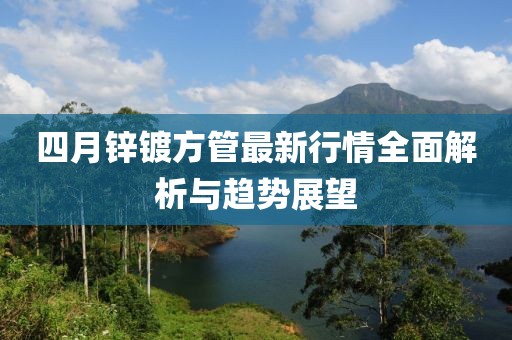 四月鋅鍍方管最新行情全面解析與趨勢展望