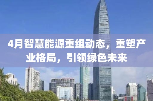 4月智慧能源重組動(dòng)態(tài)，重塑產(chǎn)業(yè)格局，引領(lǐng)綠色未來