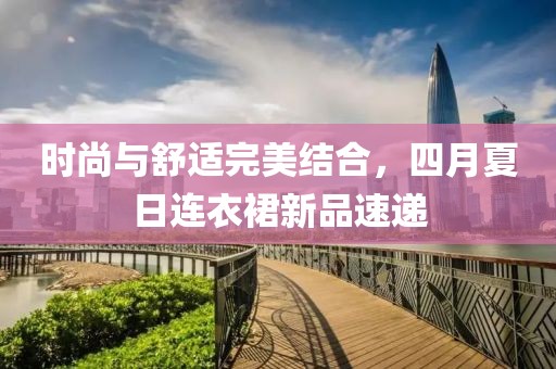 時(shí)尚與舒適完美結(jié)合，四月夏日連衣裙新品速遞