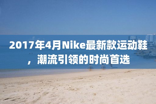 2017年4月Nike最新款運動鞋，潮流引領(lǐng)的時尚首選