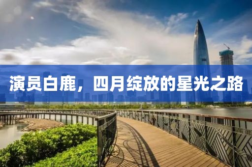 演員白鹿，四月綻放的星光之路