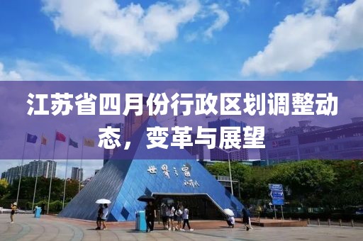 江蘇省四月份行政區(qū)劃調(diào)整動態(tài)，變革與展望