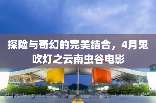 探險與奇幻的完美結(jié)合，4月鬼吹燈之云南蟲谷電影
