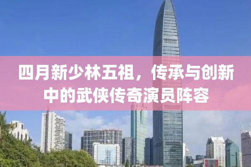 四月新少林五祖，傳承與創(chuàng)新中的武俠傳奇演員陣容