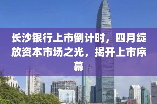 長沙銀行上市倒計時，四月綻放資本市場之光，揭開上市序幕