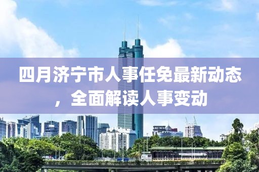 四月濟寧市人事任免最新動態(tài)，全面解讀人事變動