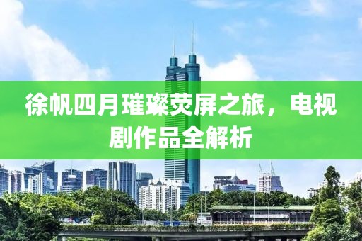 徐帆四月璀璨熒屏之旅，電視劇作品全解析
