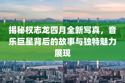 揭秘權(quán)志龍四月全新寫真，音樂(lè)巨星背后的故事與獨(dú)特魅力展現(xiàn)