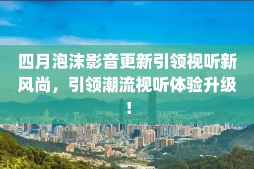 四月泡沫影音更新引領(lǐng)視聽新風(fēng)尚，引領(lǐng)潮流視聽體驗(yàn)升級！