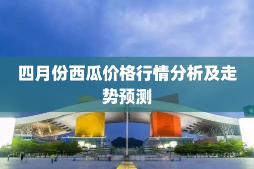 四月份西瓜價(jià)格行情分析及走勢(shì)預(yù)測(cè)