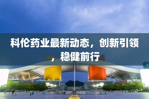 科倫藥業(yè)最新動態(tài)，創(chuàng)新引領，穩(wěn)健前行