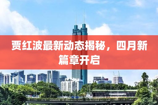 賈紅波最新動(dòng)態(tài)揭秘，四月新篇章開啟