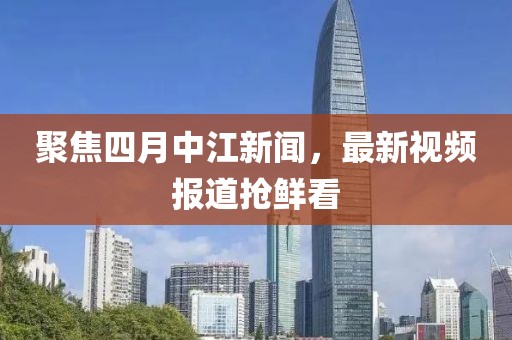 聚焦四月中江新聞，最新視頻報(bào)道搶鮮看