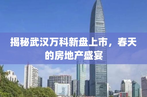 揭秘武漢萬(wàn)科新盤(pán)上市，春天的房地產(chǎn)盛宴