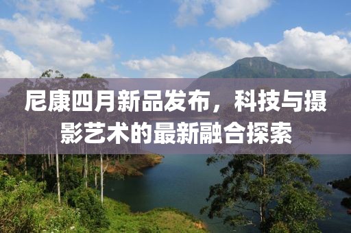 尼康四月新品發(fā)布，科技與攝影藝術(shù)的最新融合探索