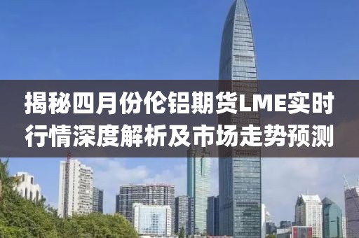 揭秘四月份倫鋁期貨LME實時行情深度解析及市場走勢預(yù)測