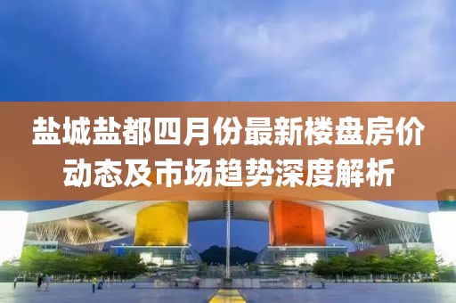 鹽城鹽都四月份最新樓盤房?jī)r(jià)動(dòng)態(tài)及市場(chǎng)趨勢(shì)深度解析